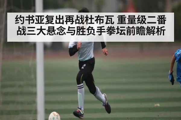 约书亚复出再战杜布瓦 重量级二番战三大悬念与胜负手拳坛前瞻解析